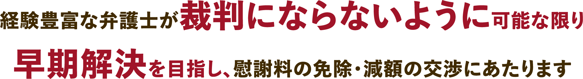 経験豊富な弁護士が裁判にならないように可能な限り早期解決を目指し、慰謝料の免除・減額の交渉にあたります
