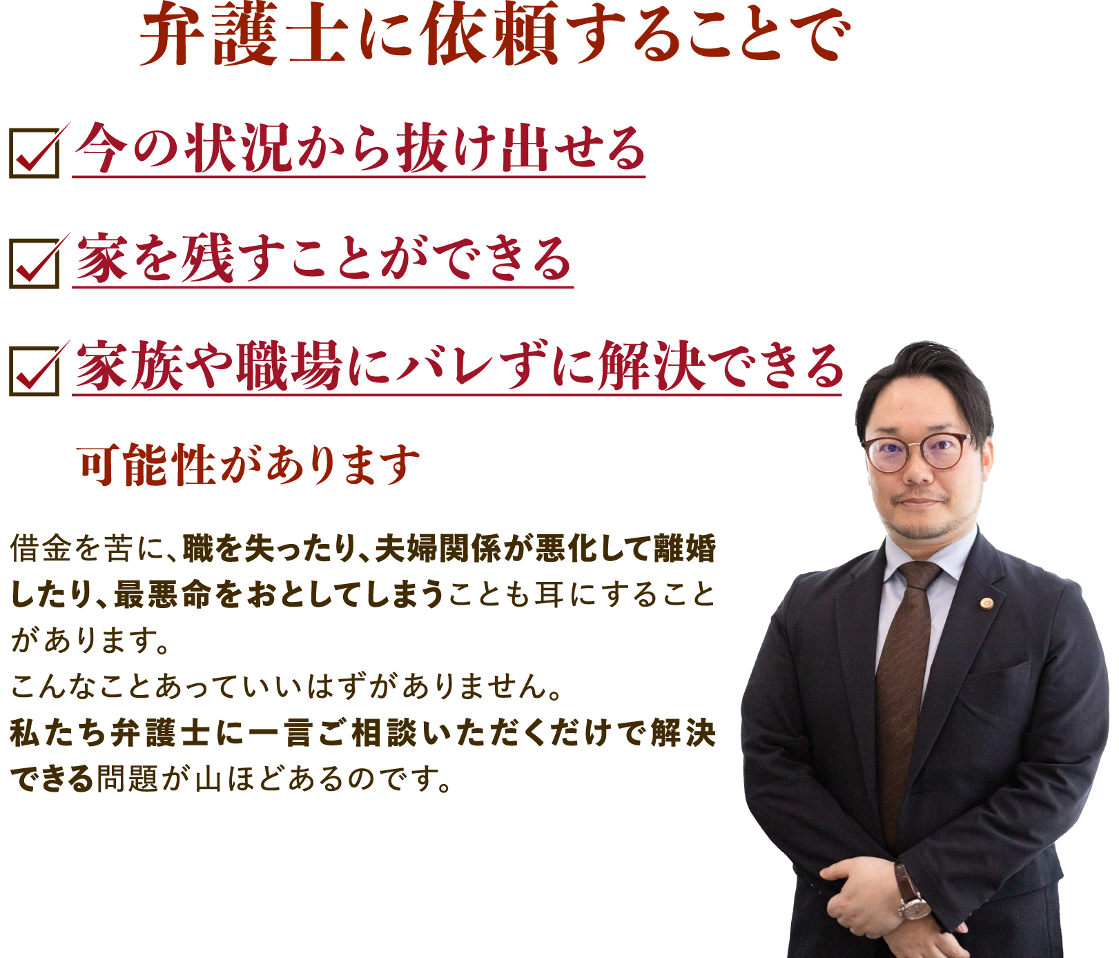 弁護士に依頼することで今の状況から抜け出せる・家を残すことができる・家族や職場にバレずに解決できる可能性があります