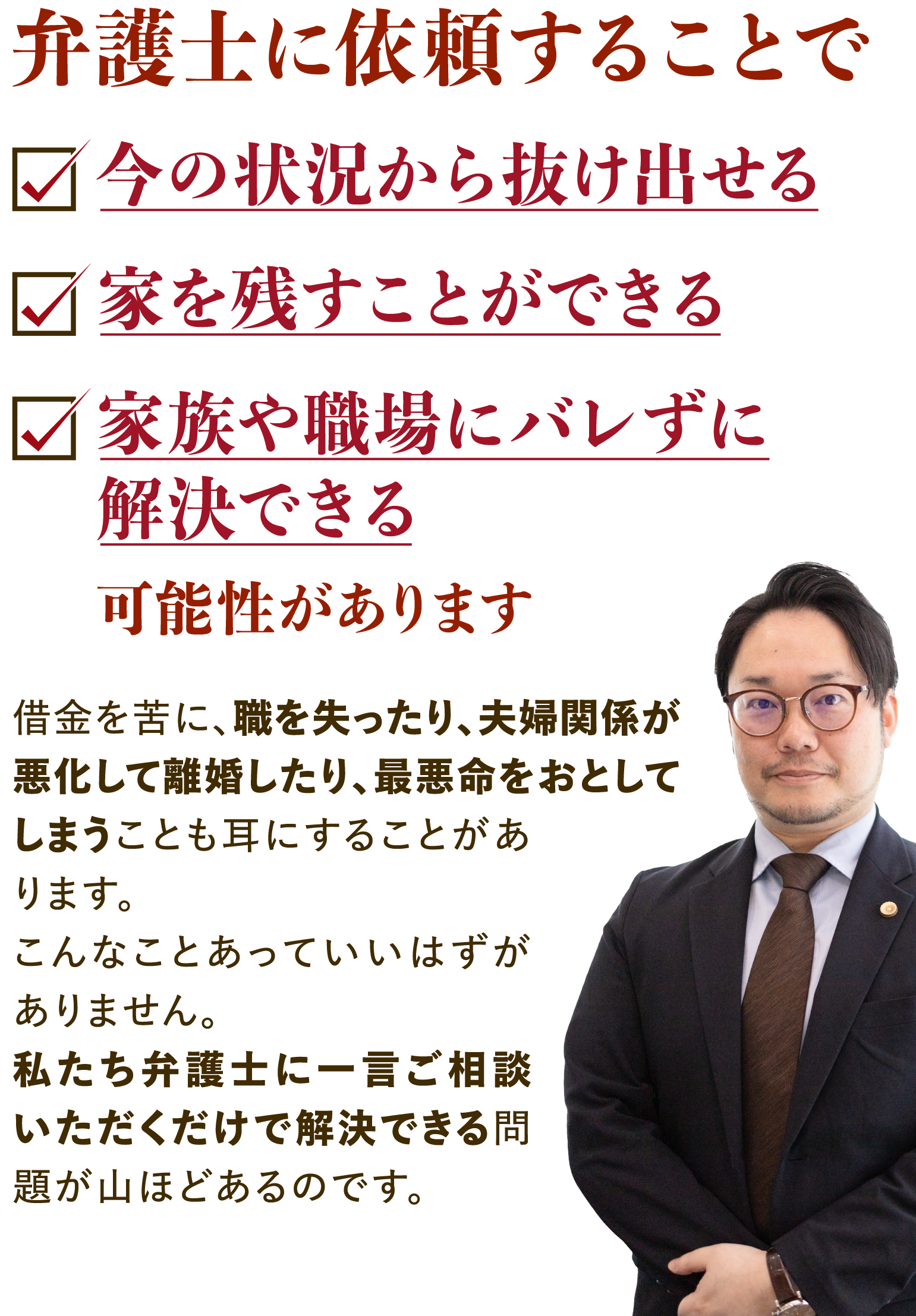 弁護士に依頼することで今の状況から抜け出せる・家を残すことができる・家族や職場にバレずに解決できる可能性があります